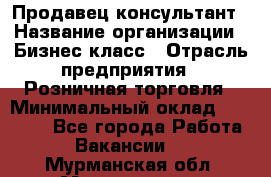 Продавец-консультант › Название организации ­ Бизнес класс › Отрасль предприятия ­ Розничная торговля › Минимальный оклад ­ 35 000 - Все города Работа » Вакансии   . Мурманская обл.,Мончегорск г.